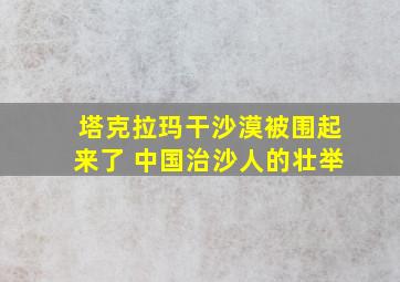 塔克拉玛干沙漠被围起来了 中国治沙人的壮举